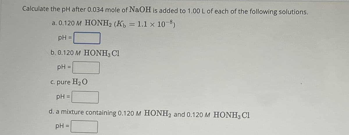 Calculate the pH after 0.034 mole of NaOH is added to 1.00 L of each of the following solutions.
a. 0.120 M HONH, (K = 1.1 × 10-8)
pH =
b. 0.120 M HONH3 Cl
pH =
c. pure H₂O
pH =
d. a mixture containing 0.120 M HONH2 and 0.120 M HONH3 Cl
pH =