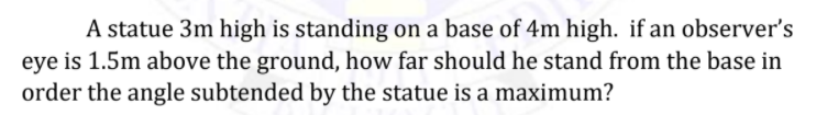 A statue 3m high is standing on a base of 4m high. if an observer's
eye is 1.5m above the ground, how far should he stand from the base in
order the angle subtended by the statue is a maximum?
