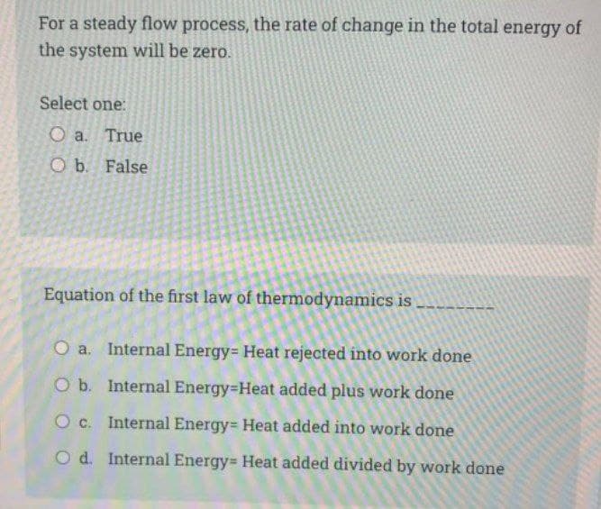 For a steady flow process, the rate of change in the total energy of
the system will be zero.
Select one:
O a. True
O b. False
Equation of the first law of thermodynamics is
O a. Internal Energy Heat rejected into work done
O b. Internal Energy-Heat added plus work done
O c. Internal Energy Heat added into work done
Od. Internal Energy= Heat added divided by work done
