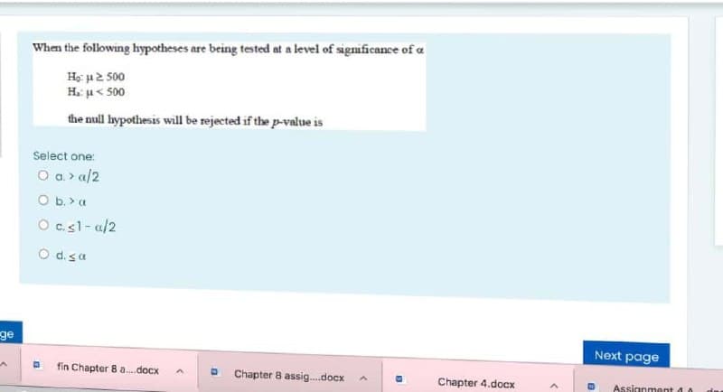 When the following hypotheses are being tested at a level of significance of a
Họ: u2 500
H. u< 500
the null hypothesis will be rejected if the p-value is
Select one:
O a> a/2
O b. > a
O c.sl- a/2
O d.sa
ge
Next page
fin Chapter 8 a.docx
Chapter 8 assig..docx
Chapter 4.docx
Assignment d
