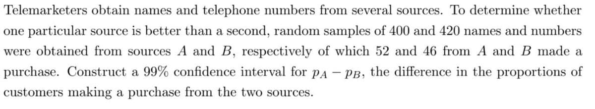 Telemarketers obtain names and telephone numbers from several sources. To determine whether
one particular source is better than a second, random samples of 400 and 420 names and numbers
were obtained from sources A and B, respectively of which 52 and 46 from A and B made a
purchase. Construct a 99% confidence interval for pA
PB, the difference in the proportions of
customers making a purchase from the two sources.
