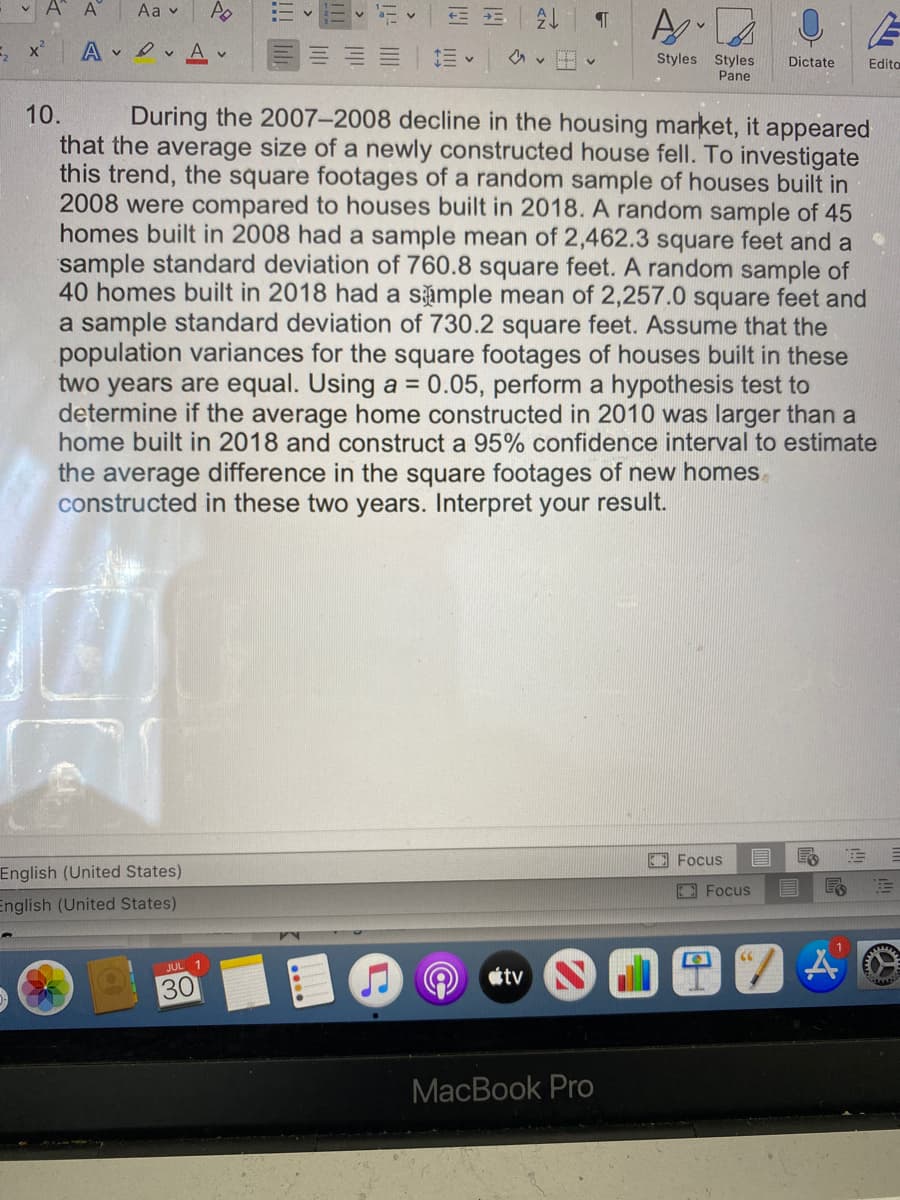 v A A
Aa v
A
v O v A v
Styles Styles
Pane
Dictate
Edito
During the 2007–2008 decline in the housing market, it appeared
that the average size of a newly constructed house fell. To investigate
this trend, the square footages of a random sample of houses built in
2008 were compared to houses built in 2018. A random sample of 45
homes built in 2008 had a sample mean of 2,462.3 square feet and a
sample standard deviation of 760.8 square feet. A random sample of
40 homes built in 2018 had a sámple mean of 2,257.0 square feet and
a sample standard deviation of 730.2 square feet. Assume that the
population variances for the square footages of houses built in these
two years are equal. Using a = 0.05, perform a hypothesis test to
determine if the average home constructed in 2010 was larger than a
home built in 2018 and construct a 95% confidence interval to estimate
10.
the average difference in the square footages of new homes
constructed in these two years. Interpret your result.
EE Focus
English (United States)
E Focus
English (United States)
66
JUL 1
tv
30
МacВook Pro
