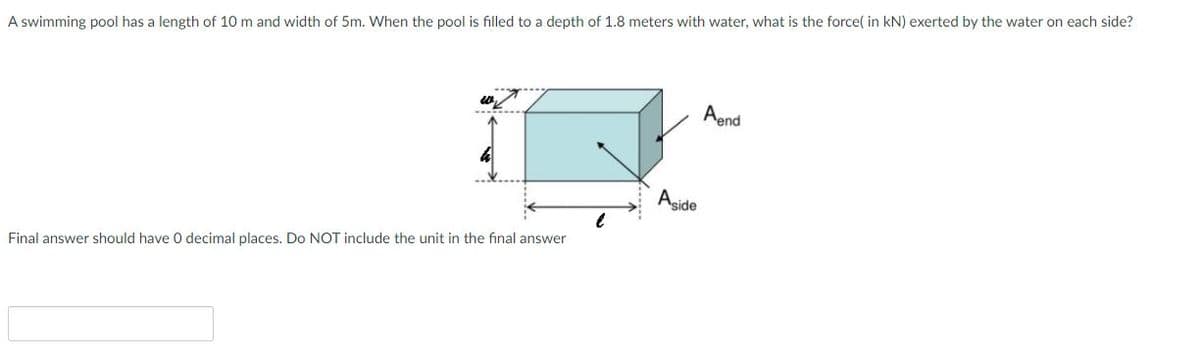 A swimming pool has a length of 10 m and width of 5m. When the pool is filled to a depth of 1.8 meters with water, what is the force( in kN) exerted by the water on each side?
Aend
Aside
Final answer should have 0 decimal places. Do NOT include the unit in the final answer
