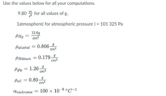 Use the values below for all your computations.
9.80 for all values of g.
1atmosphere( for atmospheric pressure ) = 101 325 Pa
13.69
cm
PH9
0.806-9
cm3
Palcohol
PHeiium = 0.179-9
Pgly = 1.26-5
cm3
%3D
0.80-9
cm
Poil
Anichrome
100 x 10-8 °C-1
