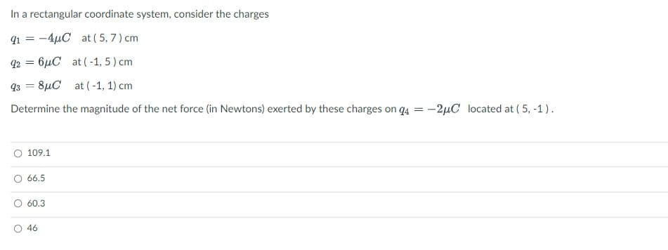 In a rectangular coordinate system, consider the charges
91 = -4µC at ( 5, 7 ) cm
q2 = 6µC at (-1, 5) cm
q3 = 8µC at (-1, 1) cm
%3D
Determine the magnitude of the net force (in Newtons) exerted by these charges on q4 = -2µC located at ( 5, -1).
109.1
66.5
60.3
O 46
