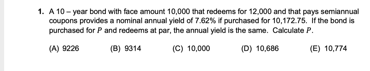 1. A 10 – year bond with face amount 10,000 that redeems for 12,000 and that pays semiannual
coupons provides a nominal annual yield of 7.62% if purchased for 10,172.75. If the bond is
purchased for P and redeems at par, the annual yield is the same. Calculate P.
(A) 9226
(B) 9314
(C) 10,000
(D) 10,686
(E) 10,774
