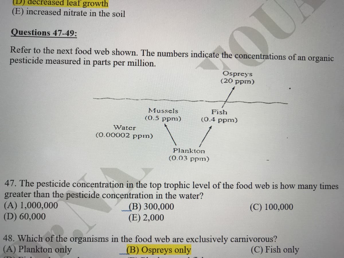 (D) đecreased leaf growth
(E) increased nitrate in the soil
Questions 47-49:
QU
Refer to the next food web shown. The numbers indicate the concentrations of an organic
pesticide measured in parts per million.
Ospreys
(20 ppm)
Mussels
Fish
(0.5 ppm)
(0.4 ppm)
Water
(0.00002 pPpm)
Plankton
(0.03 ppm)
47. The pesticide concentration in the top trophic level of the food web is how many times
greater than the pesticide concentration in the water?
(A) 1,000,000
(D) 60,000
(B) 300,000
(E) 2,000
(C) 100,000
48. Which of the organisms in the food web are exclusively carnivorous?
(B) Ospreys only
(A) Plankton only
(C) Fish only
www
