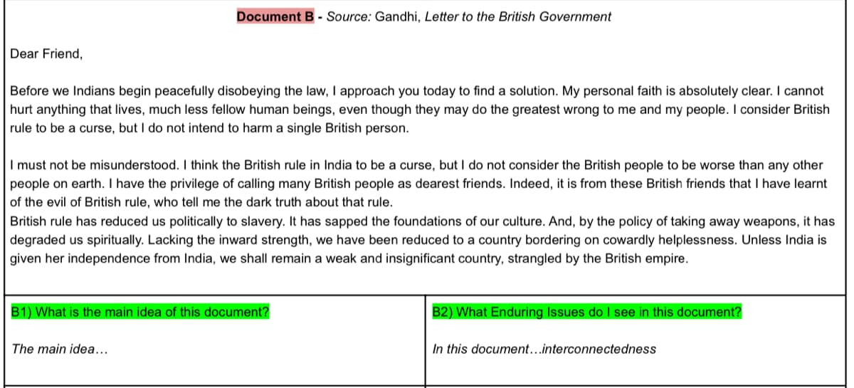 Document B - Source: Gandhi, Letter to the British Government
Dear Friend,
Before we Indians begin peacefully disobeying the law, I approach you today to find a solution. My personal faith is absolutely clear. I cannot
hurt anything that lives, much less fellow human beings, even though they may do the greatest wrong to me and my people. I consider British
rule to be a curse, but I do not intend to harm a single British person.
I must not be misunderstood. I think the British rule in India to be a curse, but I do not consider the British people to be worse than any other
people on earth. I have the privilege of calling many British people as dearest friends. Indeed, it is from these British friends that I have learnt
of the evil of British rule, who tell me the dark truth about that rule.
British rule has reduced us politically to slavery. It has sapped the foundations of our culture. And, by the policy of taking away weapons, it has
degraded us spiritually. Lacking the inward strength, we have been reduced to a country bordering on cowardly helplessness. Unless India is
given her independence from India, we shall remain a weak and insignificant country, strangled by the British empire.
B1) What is the main idea of this document?
B2) What Enduring Issues do I see in this document?
The main idea...
In this document...interconnectedness
