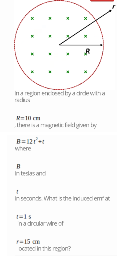X
X
X
X
X
X
R
X
In a region enclosed by a circle with a
radius
R=10 cm
, there is a magnetic field given by
B=12t²+t
where
B
in teslas and
t
in seconds. What is the induced emfat
t=1s
in a circular wire of
r=15 cm
located in this region?