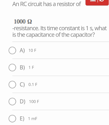 An RC circuit has a resistor of
1000 92
-resistance. Its time constant is 1 s, what
is the capacitance of the capacitor?
OA) 10 F
OB) 1 F
OC) 0.1 F
OD) 100 F
OE) 1 mF