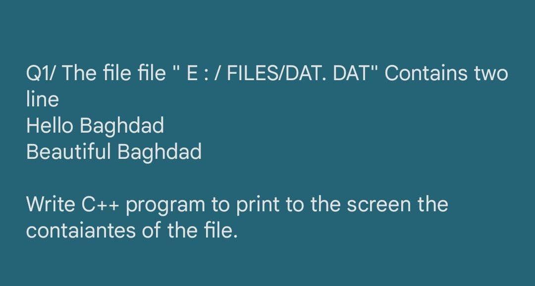 Q1/ The file file "E:/ FILES/DAT. DAT" Contains two
line
Hello Baghdad
Beautiful Baghdad
Write C++ program to print to the screen the
contaiantes of the file.
