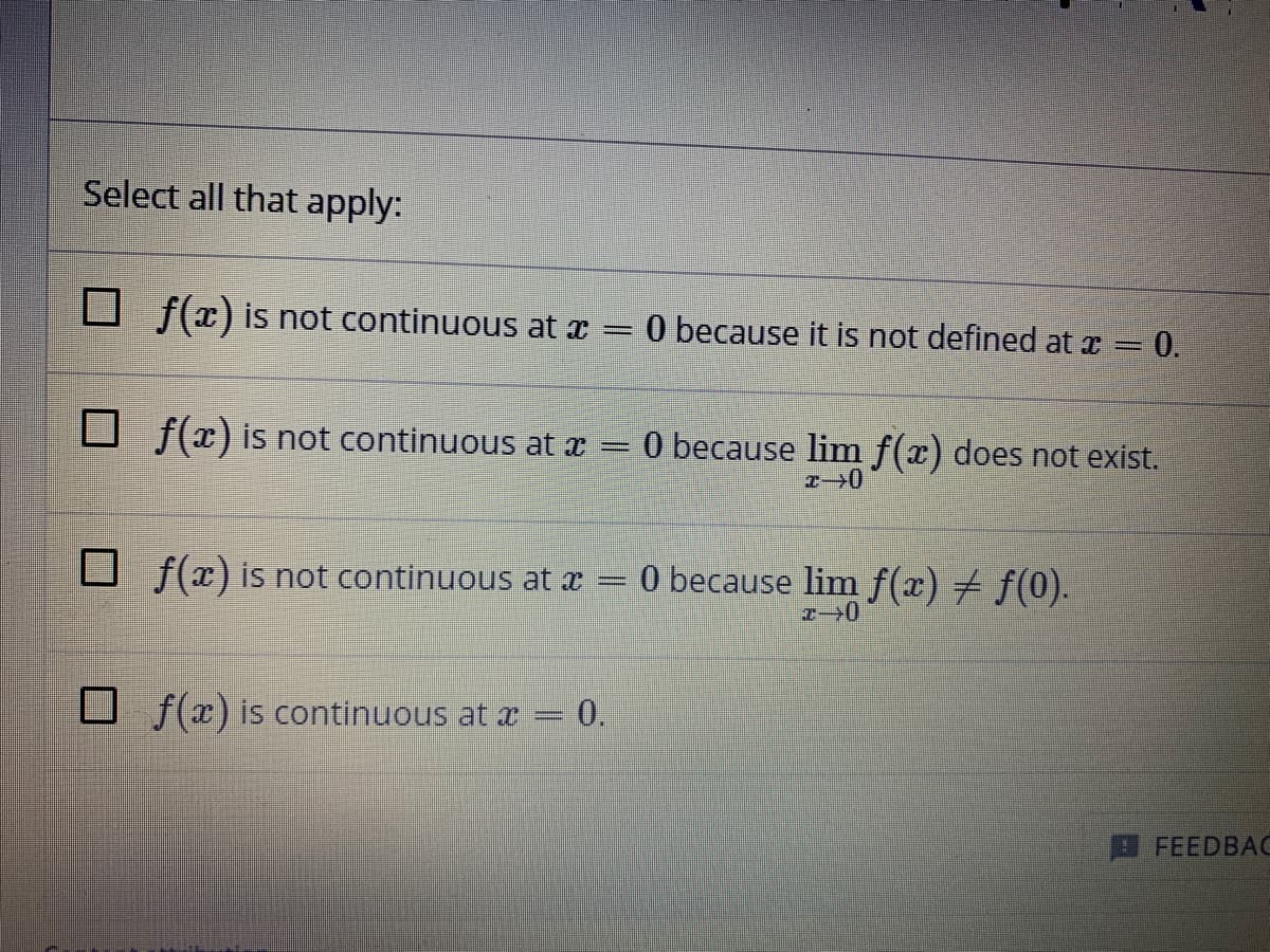 Select all that apply:
D f(x) is not continuous at x =
O because it is not defined at z = 0.
U f(x) is not continuous at x
0 because lim f(x) does not exist.
U f(x) is not continuous at æ
O because lim f(x) + f(0).
U f(x) is continuous at x = 0.
П FEEDBAС
