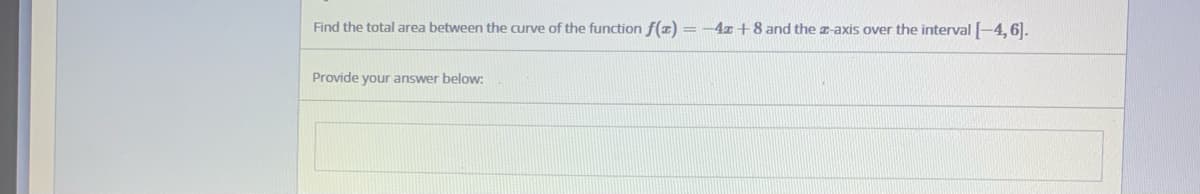 Find the total area between the curve of the function f(z) = -4z +8 and the -axis over the interval -4, 6).
Provide your answer below:
