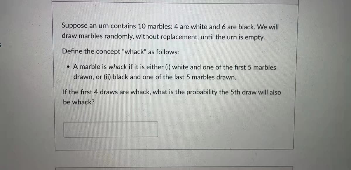 Suppose an urn contains 10 marbles: 4 are white and 6 are black. We will
draw marbles randomly, without replacement, until the urn is empty.
Define the concept "whack" as follows:
• A marble is whack if it is either (i) white and one of the first 5 marbles
drawn, or (ii) black and one of the last 5 marbles drawn.
If the first 4 draws are whack, what is the probability the 5th draw will also
be whack?
