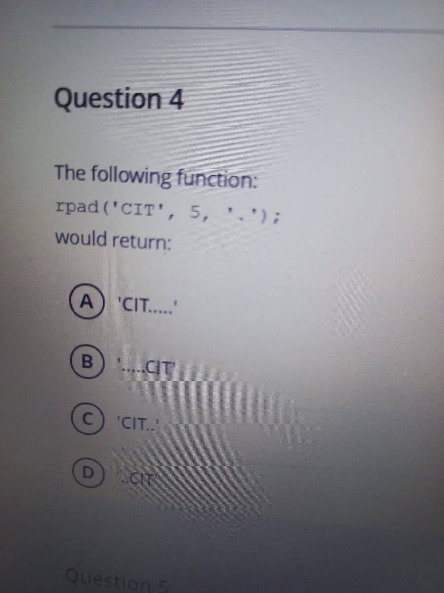 Question 4
The following function:
rpad ('CIT', 5, '.');
would return:
A) 'CIT.."
.....CIT
C) 'CIT..
D
.CIT
Question 5
B
