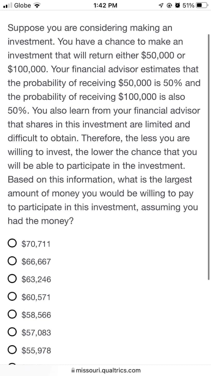 l Globe
1:42 PM
51%
Suppose you are considering making an
investment. You have a chance to make an
investment that will return either $50,000 or
$100,000. Your financial advisor estimates that
the probability of receiving $50,000 is 50% and
the probability of receiving $100,000 is also
50%. You also learn from your financial advisor
that shares in this investment are limited and
difficult to obtain. Therefore, the less you are
willing to invest, the lower the chance that you
will be able to participate in the investment.
Based on this information, what is the largest
amount of money you would be willing to pay
to participate in this investment, assuming you
had the money?
O $70,711
$66,667
$63,246
$60,571
$58,566
$57,083
O $55,978
A missouri.qualtrics.com
