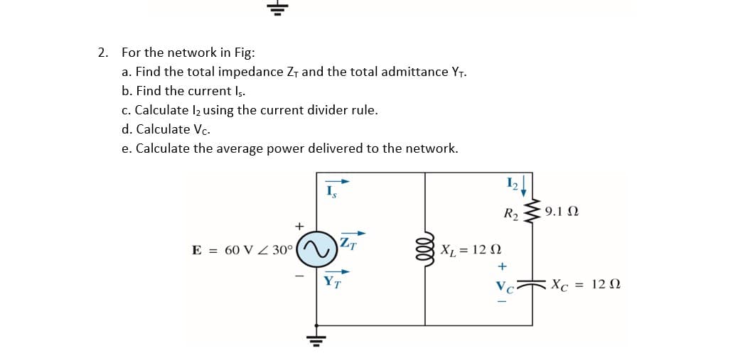 2. For the network in Fig:
a. Find the total impedance Zr and the total admittance YT.
b. Find the current Is.
c. Calculate l2 using the current divider rule.
d. Calculate Vc.
e. Calculate the average power delivered to the network.
I,
R2 39.1 N
ZT
E = 60 V Z 30°
XL = 12 N
+
Vc
Xc = 12 N
ll
