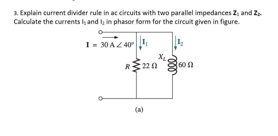 3. Explain current divider rule in ac circuits with two parallel impedances Z, and Z2.
Calculate the currents l1 and I2 in phasor form for the circuit given in figure.
I = 30 A Z 40°
1
XL
R
22 N
60 Ω
(a)
ll
