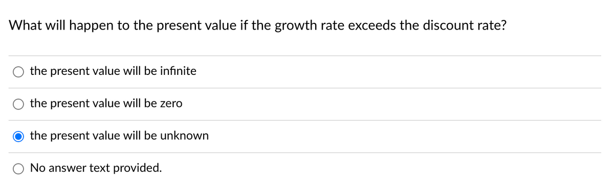 What will happen to the present value if the growth rate exceeds the discount rate?
the present value will be infinite
the present value will be zero
the present value will be unknown
No answer text provided.
