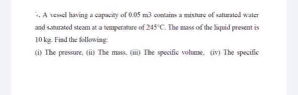 .A vessel having a capacity of 0.05 m3 contains a mixture of saturated water
and saturated steam at a temperature of 245 C. The mass of the liquid present is
10 kg. Find the following
The pressure, (i) The mass, (m) The specific volume, (iv) The specific
