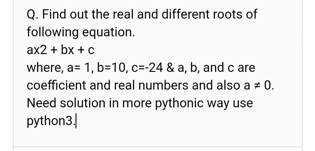 Q. Find out the real and different roots of
following equation.
аx2 + bx + с
where, a= 1, b=10, c=-24 & a, b, and c are
%3D
coefficient and real numbers and also a # 0.
Need solution in more pythonic way use
python3.|

