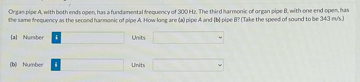 Organ pipe A, with both ends open, has a fundamental frequency of 300 Hz. The third harmonic of organ pipe B, with one end open, has
the same frequency as the second harmonic of pipe A. How long are (a) pipe A and (b) pipe B? (Take the speed of sound to be 343 m/s.)
(a) Number
i
Units
(b) Number
i
Units
