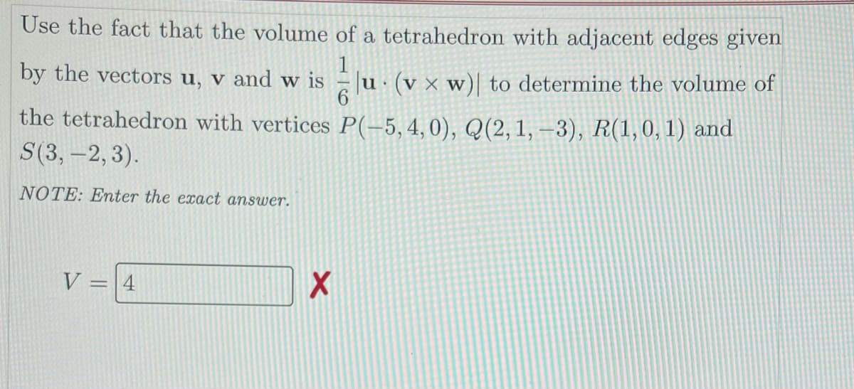 Use the fact that the volume of a tetrahedron with adjacent edges given
by the vectors u, v and w is
1
(v x w) to determine the volume of
V
the tetrahedron with vertices P(-5,4,0), Q(2, 1, –3), R(1,0, 1) and
S(3, -2, 3).
NOTE: Enter the exact answer.
V
=4
