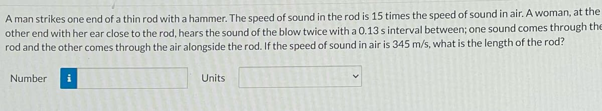 A man strikes one end of a thin rod with a hammer. The speed of sound in the rod is 15 times the speed of sound in air. A woman, at the
other end with her ear close to the rod, hears the sound of the blow twice with a 0.13 s interval between; one sound comes through the
rod and the other comes through the air alongside the rod. If the speed of sound in air is 345 m/s, what is the length of the rod?
Number
i
Units
