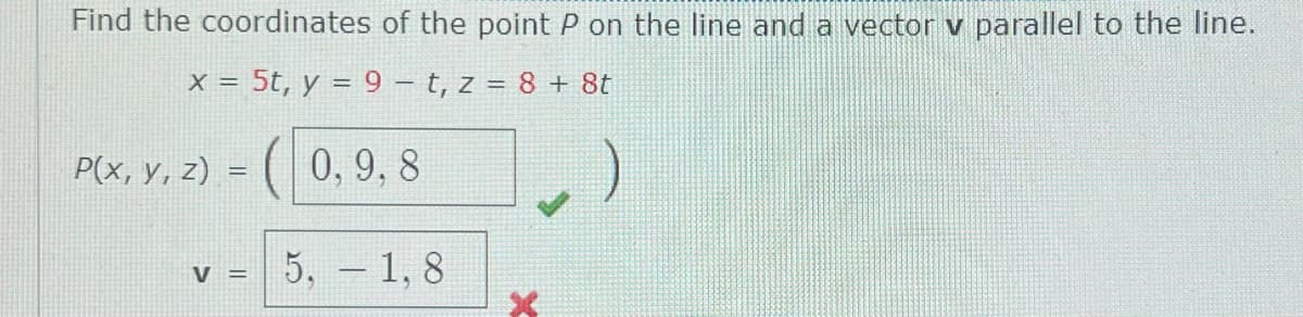 Find the coordinates of the point P on the line and a vector v parallel to the line.
X = 5t, y = 9 – t, z = 8 + 8t
P(x, y, z) = ( 0, 9, 8
5, - 1, 8
V =
