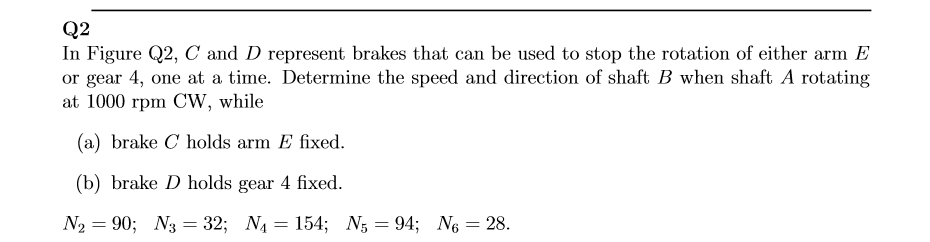 Q2
In Figure Q2, C and D represent brakes that can be used to stop the rotation of either arm E
or gear 4, one at a time. Determine the speed and direction of shaft B when shaft A rotating
at 1000 rpm CW, while
(a) brake C holds arm E fixed.
(b) brake D holds gear 4 fixed.
N2 = 90; N3 = 32; N4 = 154; N; = 94; N6 = 28.
