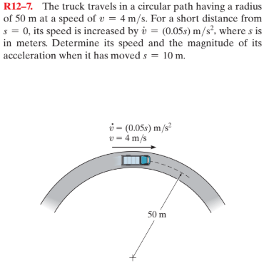 R12–7. The truck travels in a circular path having a radius
of 50 m at a speed of v = 4 m/s. For a short distance from
s = 0, its speed is increased by i = (0.05s) m/s?. where s is
in meters. Determine its speed and the magnitude of its
acceleration when it has moved s = 10 m.
i = (0.05s) m/s²
v = 4 m/s
50 m
