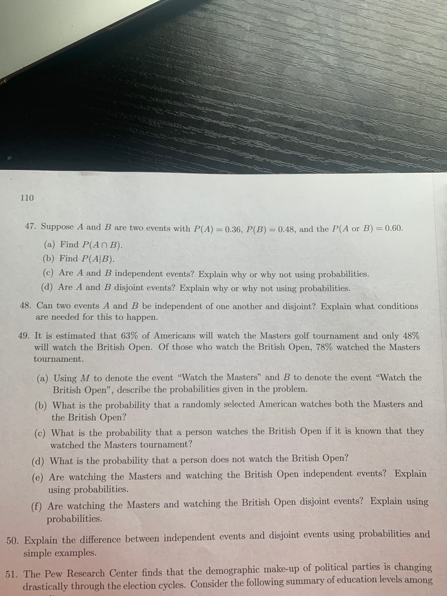 110
47. Suppose A and B are two events with P(A) = 0.36, P(B) = 0.48, and the P(A or B) = 0.60.
(a) Find P(An B).
(b) Find P(A|B).
(c) Are A and B independent events? Explain why or why not using probabilities.
(d) Are A and B disjoint events? Explain why or why not using probabilities.
48. Can two events A and B be independent of one another and disjoint? Explain what conditions
are needed for this to happen.
49. It is estimated that 63% of Americans will watch the Masters golf tournament and only 48%
will watch the British Open. Of those who watch the British Open, 78% watched the Masters
tournament.
(a) Using M to denote the event "Watch the Masters" and B to denote the event "Watch the
British Open", describe the probabilities given in the problem.
(b) What is the probability that a randomly selected American watches both the Masters and
the British Open?
(c) What is the probability that a person watches the British Open if it is known that they
watched the Masters tournament?
(d) What is the probability that a person does not watch the British Open?
(e) Are watching the Masters and watching the British Open independent events? Explain
using probabilities.
(f) Are watching the Masters and watching the British Open disjoint events? Explain using
probabilities.
50. Explain the difference between independent events and disjoint events using probabilities and
simple examples.
51. The Pew Research Center finds that the demographic make-up of political parties is changing
drastically through the election cycles. Consider the following summary of education levels among
