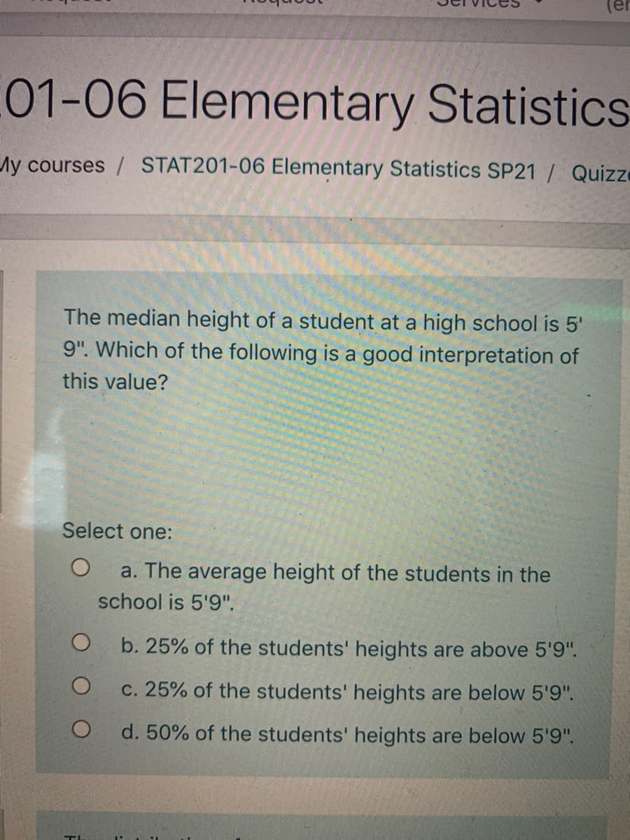 (er
01-06 Elementary Statistics
Ay courses / STAT201-06 Elementary Statistics SP21 | Quizze
The median height of a student at a high school
5'
9". Which of the following is a good interpretation of
this value?
Select one:
a. The average height of the students in the
school is 5'9".
b. 25% of the students' heights are above 5'9".
c. 25% of the students' heights are below 5'9".
d. 50% of the students' heights are below 5'9".
