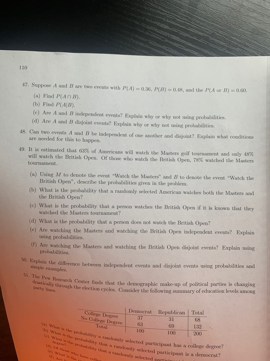 drastically through the election cycles. Consider the following summary of education levels among
(a) What is the probability a randomly selected participant has a college degree?
(b) What is the probability that a randomly selected participant is a democrat?
(e) What is the probability that a randomly selected particina
110
47. Suppose A and B are two events with P(A) = 0.36, P(B) =0.48, and the P(A or B) = 0.60.
(a) Find P(An B).
(b) Find P(A|B).
(c) Are A and B independent events? Explain why or why not using probabilities.
(d) Are A and B disjoint events? Explain why or why not using probabilities.
48. Can two events A andB be independent of one another and disjoint? Explain what conditions
are needed for this to happen.
49. It is estimated that 63% of Americans will watch the Masters golf tournament and only 48%
will watch the British Open. Of those who watch the British Open, 78% watched the Masters
tournament.
(a) Using M to denote the event "Watch the Masters" and B to denote the event "Watch the
British Open", describe the probabilities given in the problem.
(b) What is the probability that a randomly selected American watches both the Masters and
the British Open?
(c) What is the probability that a person watches the British Open if it is known that they
watched the Masters tournament?
(d) What is the probability that a person does not watch the British Open?
(e) Are watching the Masters and watching the British Open independent events? Explain
using probabilities.
(f) Are watching the Masters and watching the British Open disjoint events? Explain using
probabilities.
00. Explain the difference between independent events and disjoint events using probabilities and
simple examples.
dro w Research Center finds that the demographic make-up of political parties is changing
party lines.
Republican Total
68
Democrat
College Degree
No College Degree
Total
37
31
63
69
132
100
100
200
degree?
(d) Of thom who have collr
(e) What in the-
(1) Are
