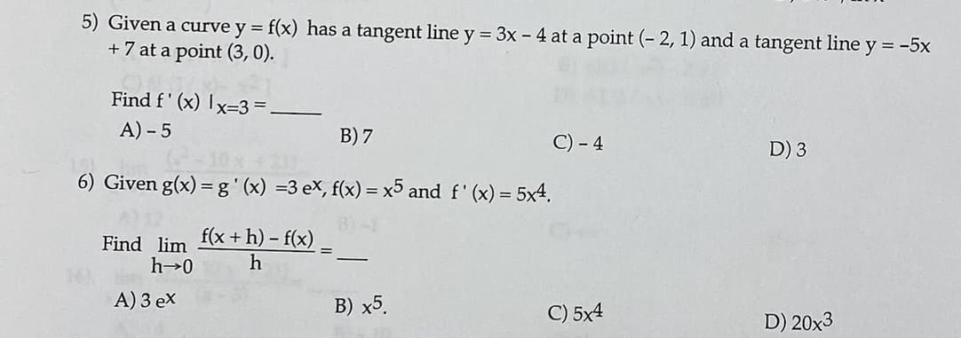 5) Given a curve y = f(x) has a tangent line y = 3x - 4 at a point (- 2, 1) and a tangent line y = -5x
+ 7 at a point (3,0).
Find f' (x) Ix=3 =
A) - 5
B) 7
C) - 4
D) 3
6) Given g(x) = g'(x) =3 eX, f(x) = x5 and f' (x) = 5x4,
Find lim
f(x + h) – f(x)
-
A) 3 ex
B) x5.
C) 5x4
D) 20x3

