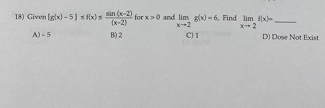18) Given [g(x) – 5] < f(x) <
sin (x-2)
(x-2)
for x>0 and lim g(x) = 6, Find lim f(x)=
X→2
X 2
A) - 5
B) 2
C) 1
DI19
D) Dose Not Exist
