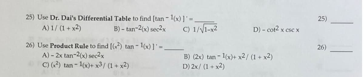 25) Use Dr. Dai's Differential Table to find [tan – 1(x) ] ' = _
A) 1/ (1 + x2)
25)
B) – tan-2(x) sec2x
C) 1//1-x2
D) - cot2 x csc x
26) Use Product Rule to find [(x²) tan- 1(x)]' =.
A) – 2x tan-2(x) sec2x
C) (x²) tan - 1(x)+ x³/ (1 + x2)
26)
B) (2x) tan - 1(x)+ x2/ (1 + x2)
D) 2x/ (1+ x2)

