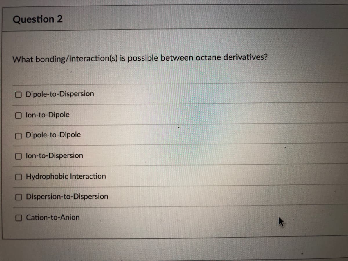 Question 2
What bonding/interaction(s) is possible between octane derivatives?
O Dipole-to-Dispersion
lon-to-Dipole
O Dipole-to-Dipole
lon-to-Dispersion
O Hydrophobic Interaction
Dispersion-to-Dispersion
O Cation-to-Anion
