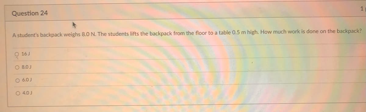 Question 24
1
A student's backpack weighs 8.0 N. The students lifts the backpack from the floor to a table 0.5 m high. How much work is done on the backpack?
O 16 J
O 8.0 J
O 6.0J
O 4.0 J
