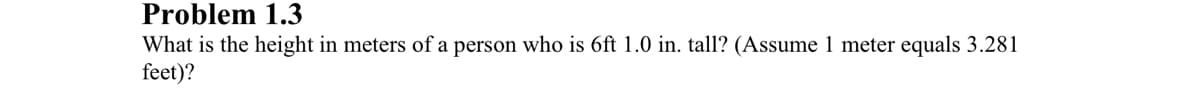 Problem 1.3
What is the height in meters of a person who is 6ft 1.0 in. tall? (Assume 1 meter equals 3.281
feet)?
