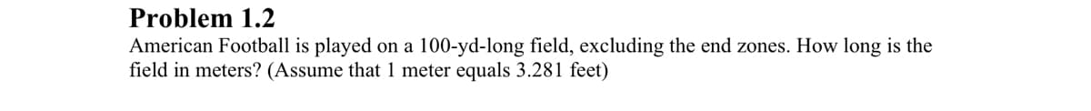 Problem 1.2
American Football is played on a 100-yd-long field, excluding the end zones. How long is the
field in meters? (Assume that 1 meter equals 3.281 feet)
