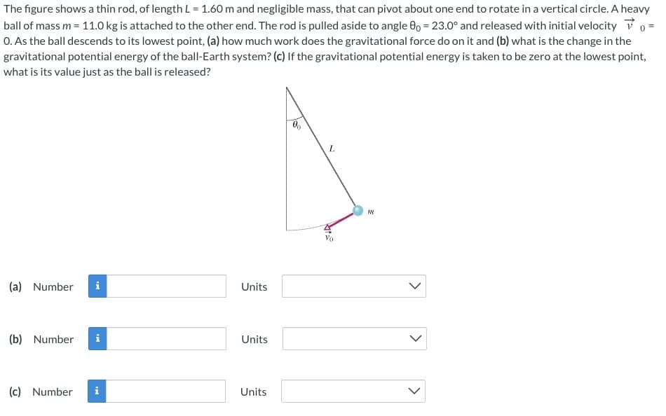 The figure shows a thin rod, of length L = 1.60 m and negligible mass, that can pivot about one end to rotate in a vertical circle. A heavy
ball of mass m = 11.0 kg is attached to the other end. The rod is pulled aside to angle 00 = 23.0° and released with initial velocity 0 =
0. As the ball descends to its lowest point, (a) how much work does the gravitational force do on it and (b) what is the change in the
gravitational potential energy of the ball-Earth system? (c) If the gravitational potential energy is taken to be zero at the lowest point,
what is its value just as the ball is released?
L.
(a) Number
i
Units
(b) Number
i
Units
(c) Number
Units
>
>
>
