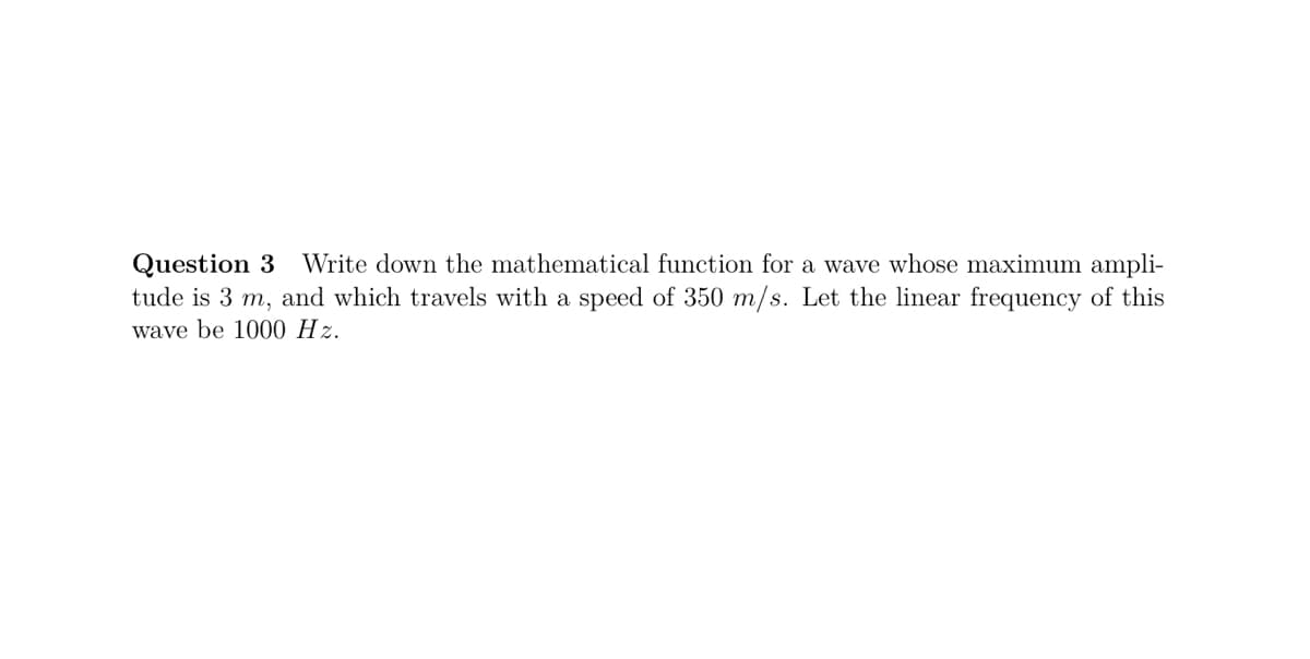 Question 3 Write down the mathematical function for a wave whose maximum ampli-
tude is 3 m, and which travels with a speed of 350 m/s. Let the linear frequency of this
wave be 1000 Hz.