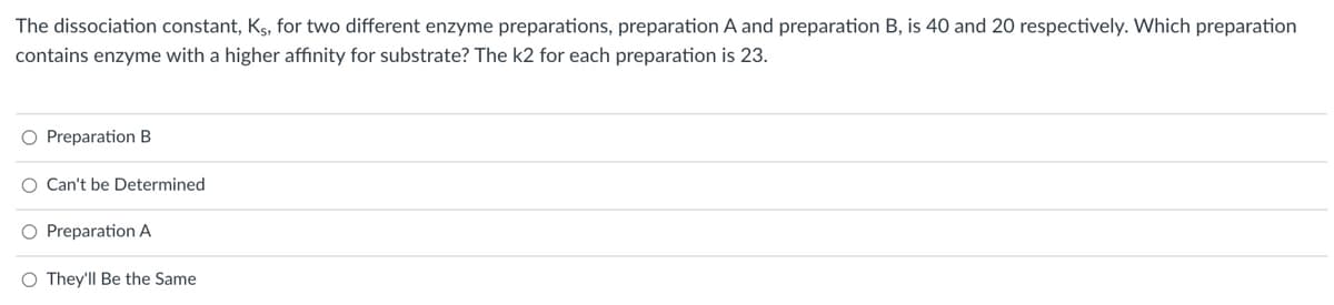 The dissociation constant, Ks, for two different enzyme preparations, preparation A and preparation B, is 40 and 20 respectively. Which preparation
contains enzyme with a higher affinity for substrate? The k2 for each preparation is 23.
O Preparation B
O Can't be Determined
O Preparation A
O They'll Be the Same
