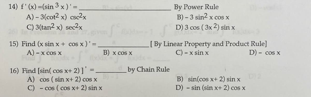 14) f' (x) =(sin 3 x)'=
A) – 3(cot2 x) csc2x
C) 3(tan2 x) sec2x
By Power Rule
B) - 3 sin2 x cos x
D) 3 cos ( 3x 2) sin x
15) Find (x sin x + cos x )'=
A) – x cos x
[By Linear Property and Product Rule]
C) - x sin x
%3D
B) x cos X
D) - cos x
by Chain Rule
16) Find [sin( cos x+ 2) ]'
A) cos ( sin x+ 2) cos x
C)
D)2
B) sin(cos x+ 2) sin x
D) - sin (sin x+ 2) cos x
- cos ( cos x+ 2) sin x
