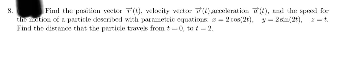 Find the position vector 7(t), velocity vector v (t),acceleration a (t), and the speed for
z = t.
8.
the motion of a particle described with parametric equations: x = 2 cos(2t), y = 2 sin(2t),
Find the distance that the particle travels from t = 0, to t = 2.
