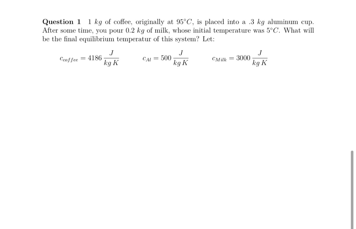 Question 1
After some time, you pour 0.2 kg of milk, whose initial temperature was 5°C. What will
be the final equilibrium temperatur of this system? Let:
1 kg of coffee, originally at 95°C, is placed into a .3 kg aluminum cup.
J
= 4186
kg K
J
500
kg K
J
CMilk = 3000
kg K
Ccoffee
CAL =
