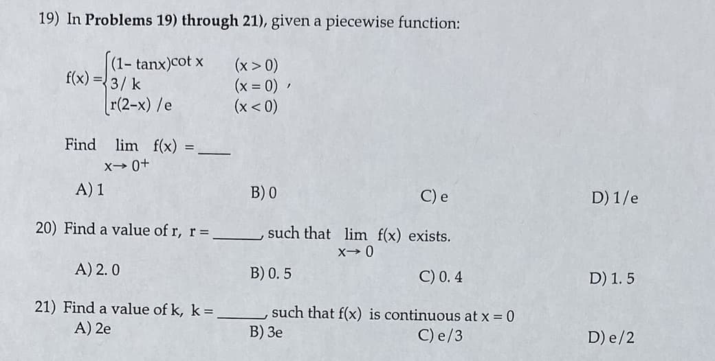 19) In Problems 19) through 21), given a piecewise function:
(1- tanx)cot x
f(x) =3/ k
(x > 0)
(x = 0)
(x < 0)
r(2-x) /e
Find
lim f(x):
X→ 0+
A) 1
В) 0
C) e
D) 1/e
20) Find a value of r, r=
such that lim f(x) exists.
A) 2. 0
B) 0. 5
C) 0. 4
D) 1. 5
21) Find a value of k, k =
A) 2e
such that f(x) is continuous at x = 0
В) Зе
C) e/3
D) e/2
