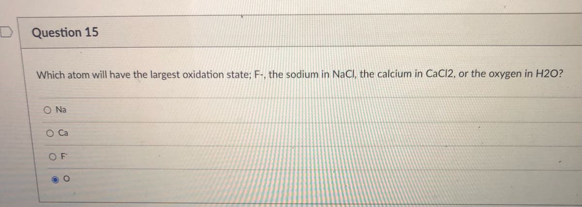 Question 15
Which atom will have the largest oxidation state; F-, the sodium in NaCl, the calcium in CaCl2, or the oxygen in H2O?
O Na
O F
