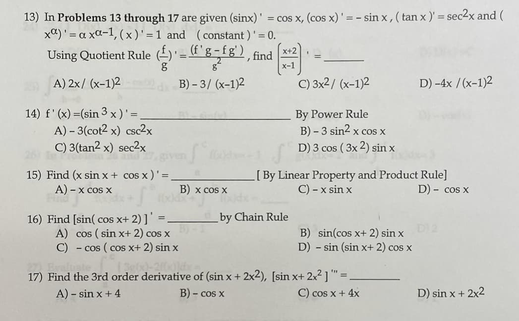 13) In Problems 13 through 17 are given (sinx)' = cos x, (cos x)' = - sin x , ( tan x)' = sec2x and (
xa)' = a xa-1, (x)'= 1 and (constant ) '
x+2
Using Quotient Rule (-)'='g-fg') find
х-1
A) 2x/ (x-1)2
B) – 3/ (x-1)2
С) 3x2/ (x-1)2
D) -4x /(x-1)2
14) f' (x) =(sin 3 x)'=
A) – 3(cot2 x) csc2x
C) 3(tan2 x) sec2x
By Power Rule
B) – 3 sin2 x cos x
D) 3 cos ( 3x 2) sin x
and
15) Find (x sin x + cos x )'=
A) - x cos x
[By Linear Property and Product Rule]
C) - x sin x
B) x cos X
D) - cos x
by Chain Rule
16) Find [sin( cos x+ 2)]"
A) cos ( sin x+ 2) cos x
C) - cos (cos x+ 2) sinx
D)2
B) sin(cos x+ 2) sin x
D) - sin (sin x+ 2) cos x
27) Evaluate
17) Find the 3rd order derivative of (sin x + 2x2), [sin x+ 2x2] " =.
A) – sin x + 4
B) - cos x
C) cos x + 4x
D) sin x + 2x2
